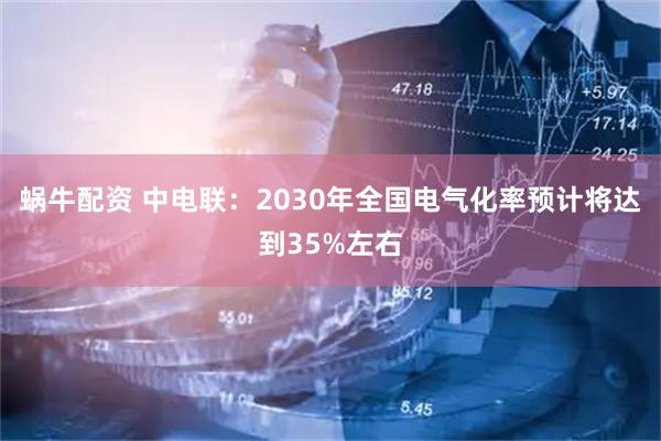 蜗牛配资 中电联：2030年全国电气化率预计将达到35%左右