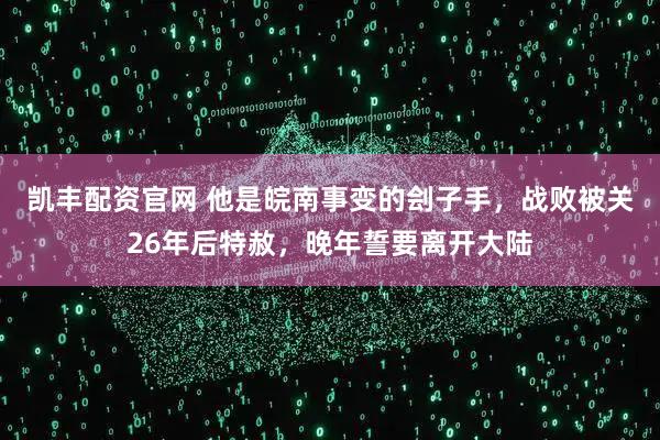 凯丰配资官网 他是皖南事变的刽子手，战败被关26年后特赦，晚年誓要离开大陆