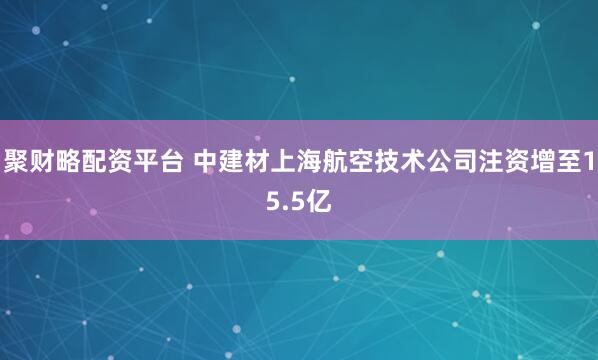 聚财略配资平台 中建材上海航空技术公司注资增至15.5亿