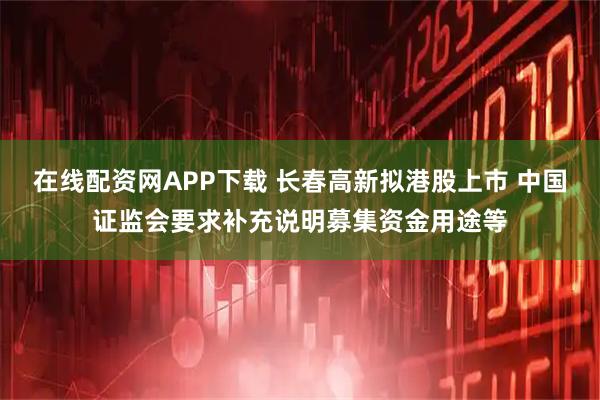 在线配资网APP下载 长春高新拟港股上市 中国证监会要求补充说明募集资金用途等