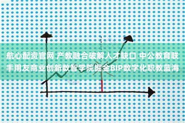 航心配资官网 产教融合破解人才缺口 中公教育联手用友商业创新数智学院掘金BIP数字化职教蓝海