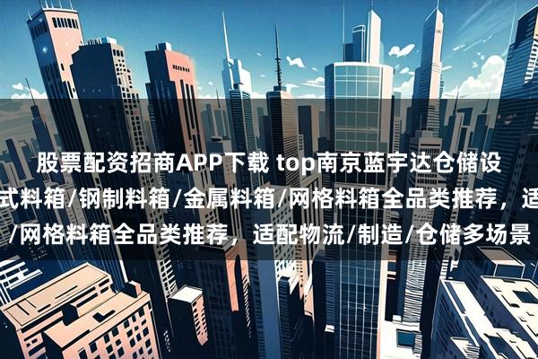 股票配资招商APP下载 top南京蓝宇达仓储设备制造有限公司：吊篮式料箱/钢制料箱/金属料箱/网格料箱全品类推荐，适配物流/制造/仓储多场景