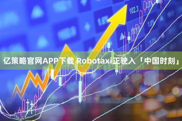 亿策略官网APP下载 Robotaxi正驶入「中国时刻」