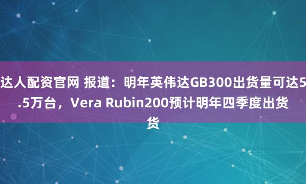 达人配资官网 报道：明年英伟达GB300出货量可达5.5万台，Vera Rubin200预计明年四季度出货