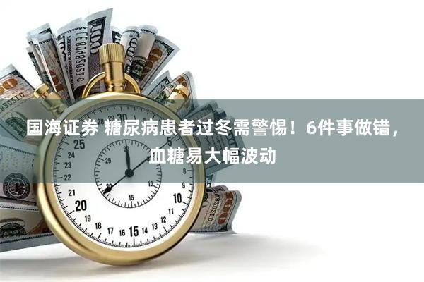 国海证券 糖尿病患者过冬需警惕！6件事做错，血糖易大幅波动