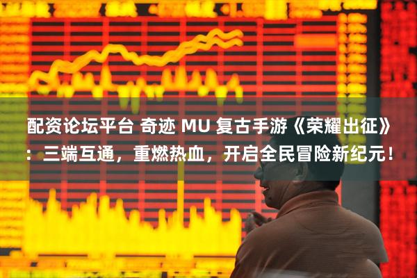 配资论坛平台 奇迹 MU 复古手游《荣耀出征》：三端互通，重燃热血，开启全民冒险新纪元！