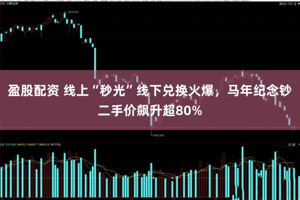 盈股配资 线上“秒光”线下兑换火爆，马年纪念钞二手价飙升超80%