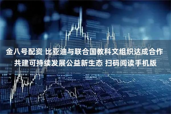 金八号配资 比亚迪与联合国教科文组织达成合作 共建可持续发展公益新生态 扫码阅读手机版