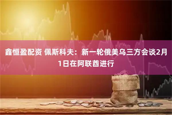 鑫恒盈配资 佩斯科夫：新一轮俄美乌三方会谈2月1日在阿联酋进行