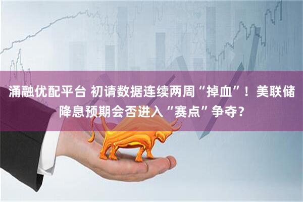 涌融优配平台 初请数据连续两周“掉血”！美联储降息预期会否进入“赛点”争夺？