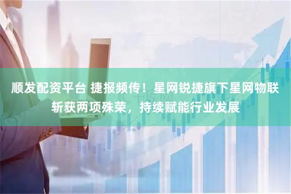 顺发配资平台 捷报频传！星网锐捷旗下星网物联斩获两项殊荣，持续赋能行业发展