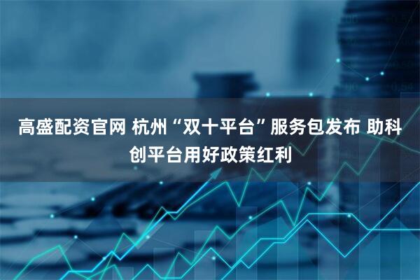高盛配资官网 杭州“双十平台”服务包发布 助科创平台用好政策红利