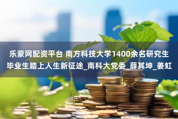 乐蒙网配资平台 南方科技大学1400余名研究生毕业生踏上人生新征途_南科大党委_薛其坤_姜虹
