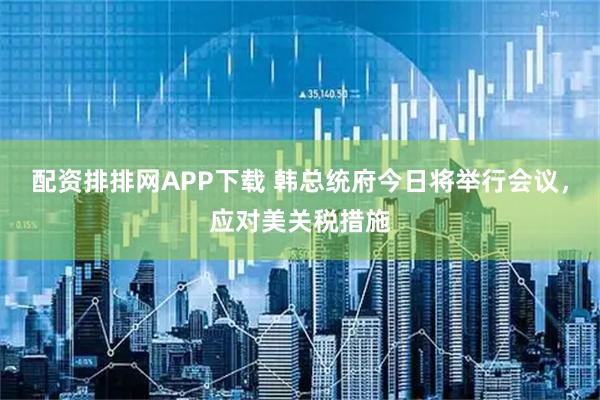 配资排排网APP下载 韩总统府今日将举行会议，应对美关税措施