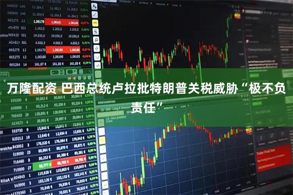 万隆配资 巴西总统卢拉批特朗普关税威胁“极不负责任”