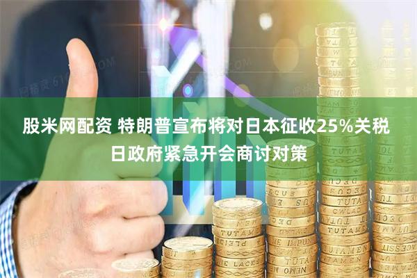 股米网配资 特朗普宣布将对日本征收25%关税 日政府紧急开会商讨对策