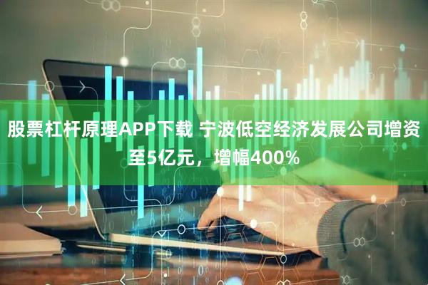 股票杠杆原理APP下载 宁波低空经济发展公司增资至5亿元，增幅400%