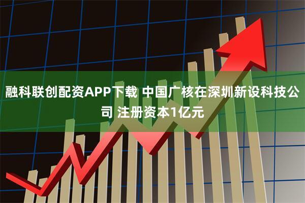 融科联创配资APP下载 中国广核在深圳新设科技公司 注册资本1亿元