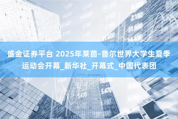 盛金证券平台 2025年莱茵-鲁尔世界大学生夏季运动会开幕_新华社_开幕式_中国代表团