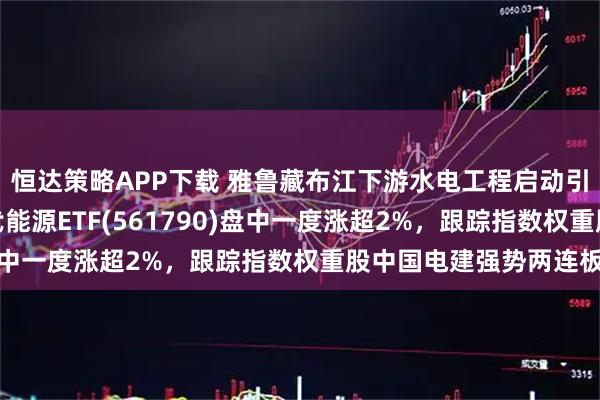 恒达策略APP下载 雅鲁藏布江下游水电工程启动引发市场关注，央企现代能源ETF(561790)盘中一度涨超2%，跟踪指数权重股中国电建强势两连板