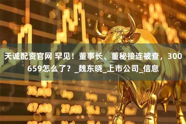天诚配资官网 罕见！董事长、董秘接连被查，300659怎么了？_魏东晓_上市公司_信息
