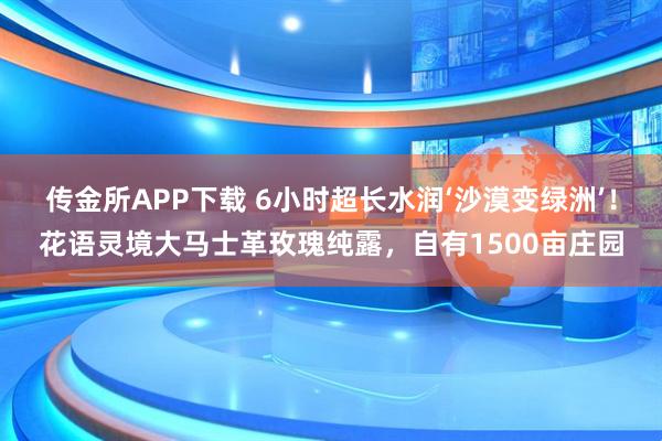 传金所APP下载 6小时超长水润‘沙漠变绿洲’！花语灵境大马士革玫瑰纯露，自有1500亩庄园