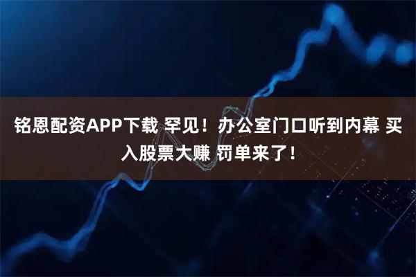 铭恩配资APP下载 罕见！办公室门口听到内幕 买入股票大赚 罚单来了！