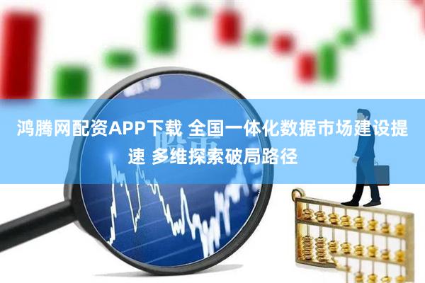 鸿腾网配资APP下载 全国一体化数据市场建设提速 多维探索破局路径