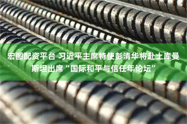 宏图配资平台 习近平主席特使彭清华将赴土库曼斯坦出席“国际和平与信任年论坛”