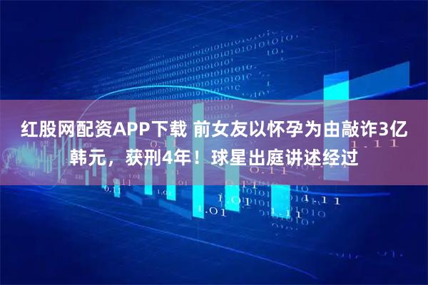 红股网配资APP下载 前女友以怀孕为由敲诈3亿韩元，获刑4年！球星出庭讲述经过