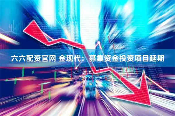 六六配资官网 金现代：募集资金投资项目延期