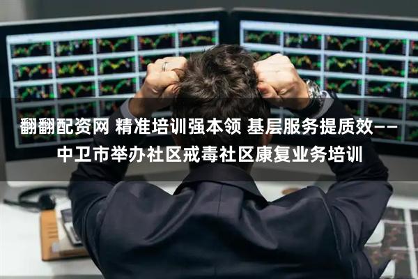 翻翻配资网 精准培训强本领 基层服务提质效——中卫市举办社区戒毒社区康复业务培训